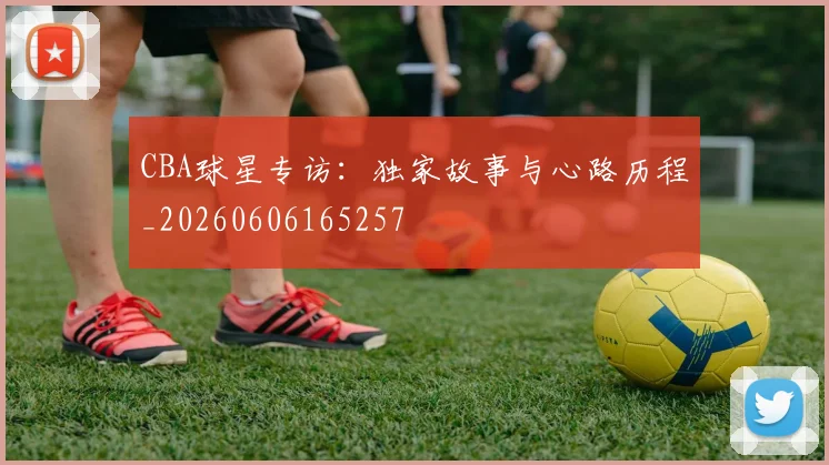 CBA球星专访:独家故事与心路历程_20260606165257