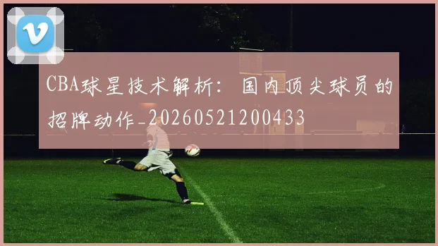 CBA球星技术解析:国内顶尖球员的招牌动作_20260521200433