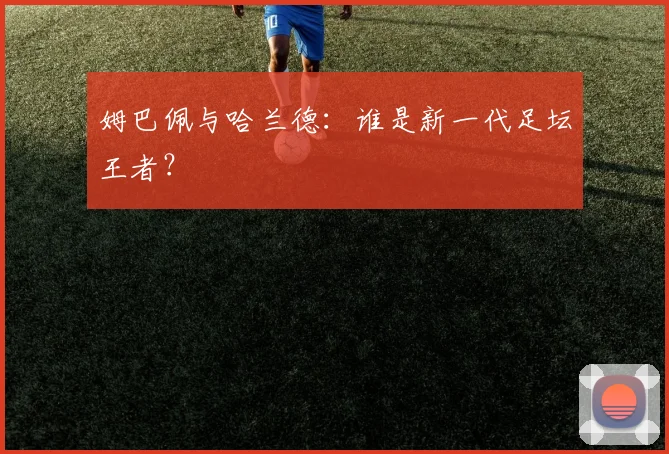 姆巴佩与哈兰德:谁是新一代足坛王者?