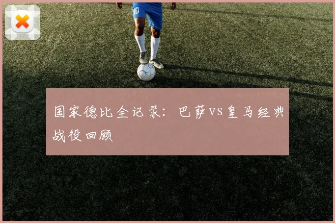 国家德比全记录：巴萨vs皇马经典战役回顾