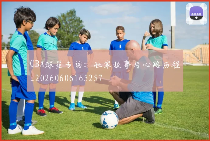 CBA球星专访:独家故事与心路历程_20260606165257